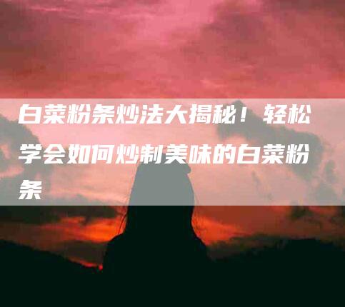 白菜粉条炒法大揭秘！轻松学会如何炒制美味的白菜粉条