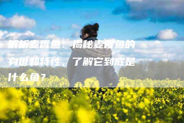 解析麦香鱼：揭秘麦香鱼的身世和特性，了解它到底是什么鱼？-住家保姆月嫂服务_家政保洁钟点工家政服务_速上门月嫂网首页