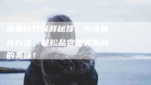 鲍鱼长效保鲜秘笈：冷冻保存方法，轻松品尝媲美新鲜的美味！-住家保姆月嫂服务_家政保洁钟点工家政服务_速上门月嫂网首页