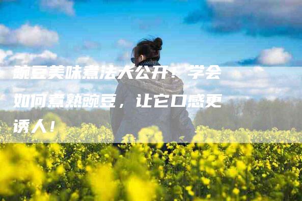 豌豆美味煮法大公开！学会如何煮熟豌豆，让它口感更诱人！-住家保姆月嫂服务_家政保洁钟点工家政服务_速上门月嫂网首页