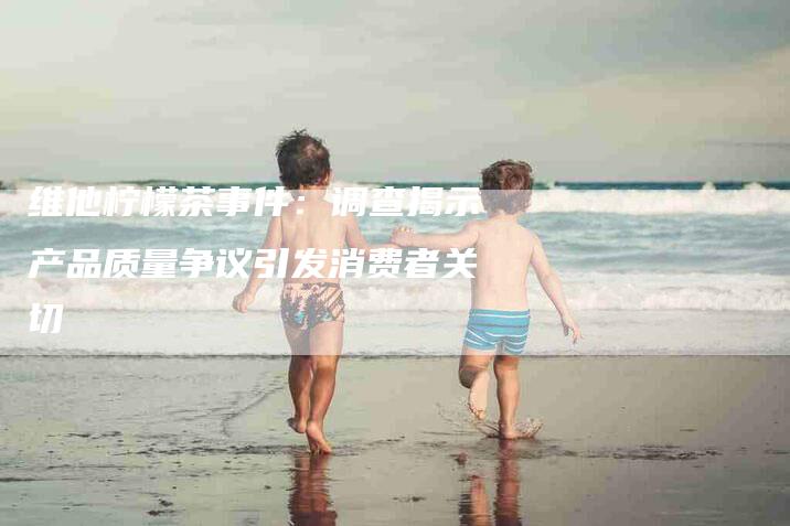 维他柠檬茶事件：调查揭示产品质量争议引发消费者关切-住家保姆月嫂服务_家政保洁钟点工家政服务_速上门月嫂网首页