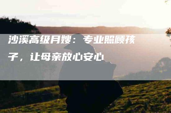 沙溪高级月嫂：专业照顾孩子，让母亲放心安心