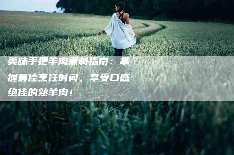 美味手把羊肉煮制指南：掌握最佳烹饪时间，享受口感绝佳的熟羊肉！-住家保姆月嫂服务_家政保洁钟点工家政服务_速上门月嫂网首页