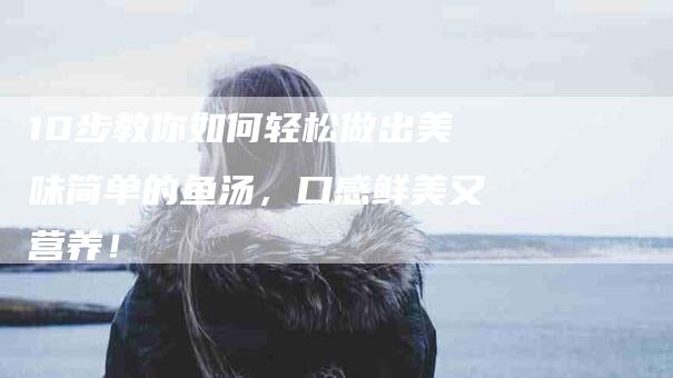 10步教你如何轻松做出美味简单的鱼汤，口感鲜美又营养！