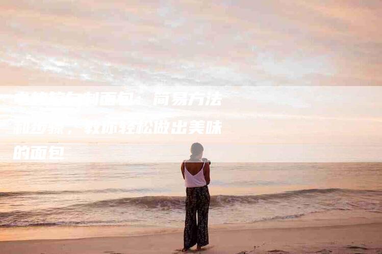 电烤箱自制面包：简易方法和步骤，教你轻松做出美味的面包-住家保姆月嫂服务_家政保洁钟点工家政服务_速上门月嫂网首页