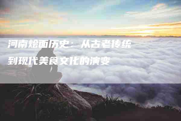 河南烩面历史：从古老传统到现代美食文化的演变-住家保姆月嫂服务_家政保洁钟点工家政服务_速上门月嫂网首页