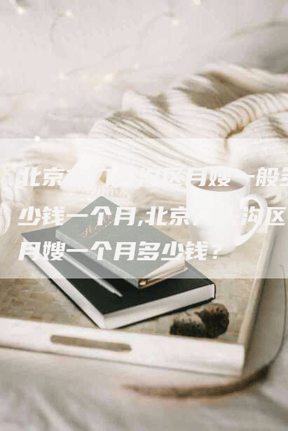北京市门头沟区月嫂一般多少钱一个月,北京门头沟区月嫂一个月多少钱？