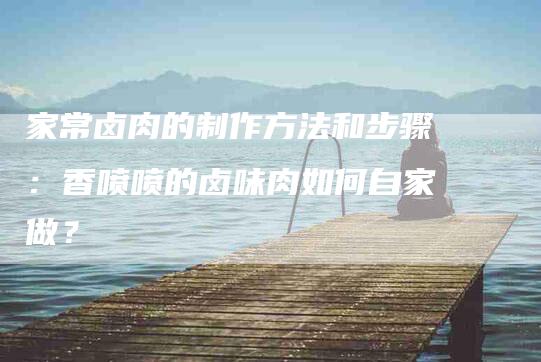家常卤肉的制作方法和步骤：香喷喷的卤味肉如何自家做？-住家保姆月嫂服务_家政保洁钟点工家政服务_速上门月嫂网首页