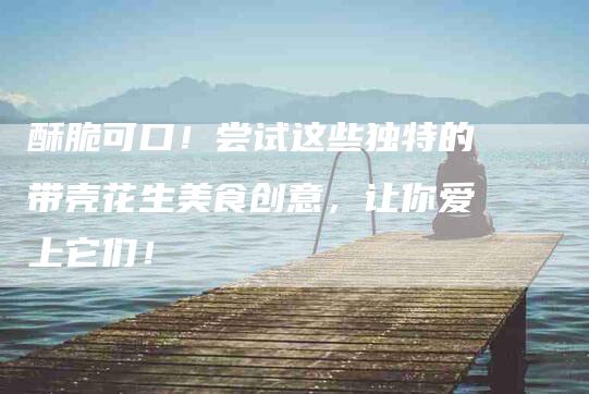 酥脆可口！尝试这些独特的带壳花生美食创意，让你爱上它们！