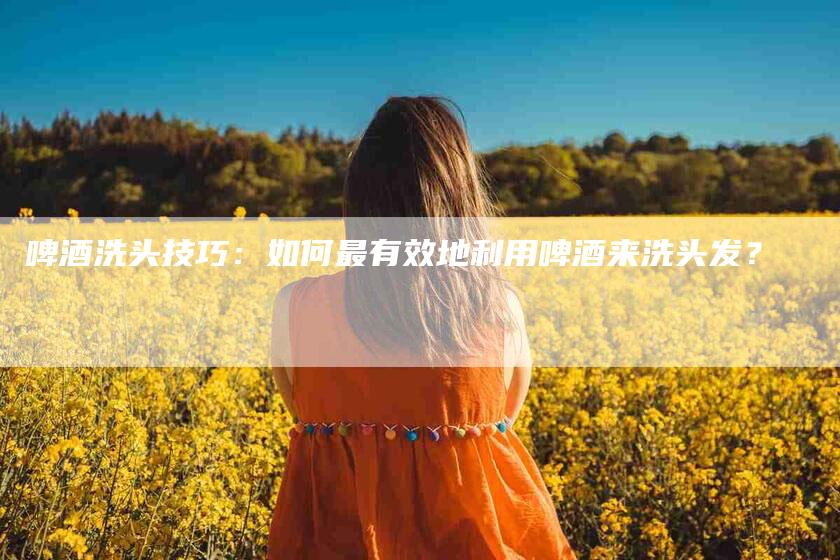 啤酒洗头技巧：如何最有效地利用啤酒来洗头发？-住家保姆月嫂服务_家政保洁钟点工家政服务_速上门月嫂网首页
