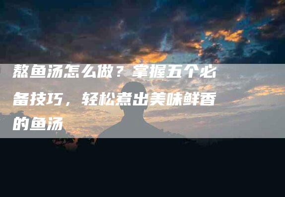 熬鱼汤怎么做？掌握五个必备技巧，轻松煮出美味鲜香的鱼汤-住家保姆月嫂服务_家政保洁钟点工家政服务_速上门月嫂网首页