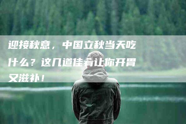 迎接秋意，中国立秋当天吃什么？这几道佳肴让你开胃又滋补！