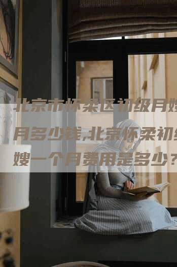 北京市怀柔区初级月嫂一个月多少钱,北京怀柔初级月嫂一个月费用是多少？-住家保姆月嫂服务_家政保洁钟点工家政服务_速上门月嫂网首页