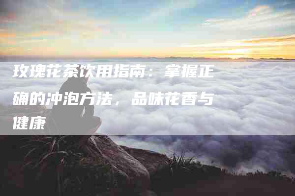 玫瑰花茶饮用指南：掌握正确的冲泡方法，品味花香与健康-住家保姆月嫂服务_家政保洁钟点工家政服务_速上门月嫂网首页