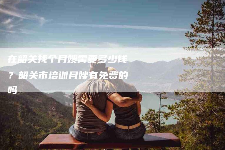 在韶关找个月嫂需要多少钱？韶关市培训月嫂有免费的吗-住家保姆月嫂服务_家政保洁钟点工家政服务_速上门月嫂网首页