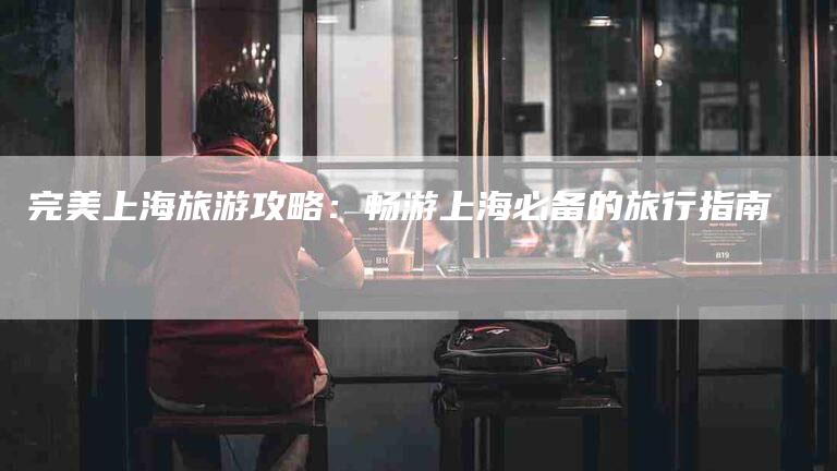 完美上海旅游攻略：畅游上海必备的旅行指南-住家保姆月嫂服务_家政保洁钟点工家政服务_速上门月嫂网首页