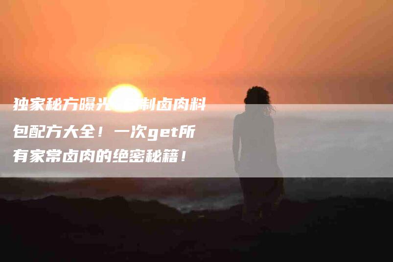 独家秘方曝光 自制卤肉料包配方大全！一次get所有家常卤肉的绝密秘籍！-住家保姆月嫂服务_家政保洁钟点工家政服务_速上门月嫂网首页