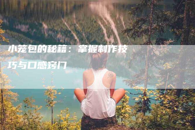 小笼包的秘籍:掌握制作技巧与口感窍门-住家保姆月嫂服务_家政保洁钟点工家政服务_速上门月嫂网首页