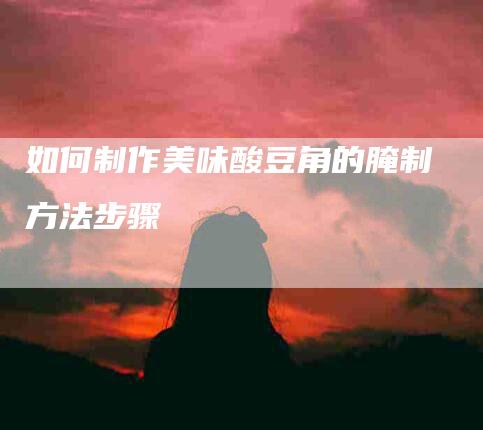 如何制作美味酸豆角的腌制方法步骤