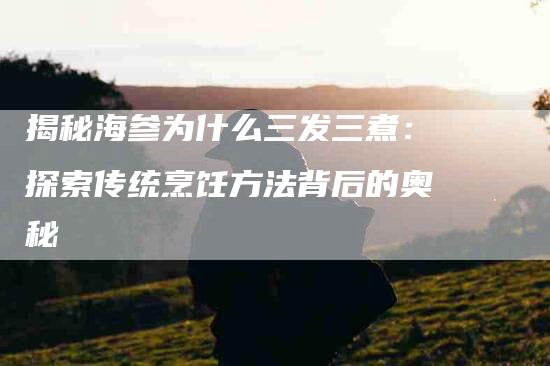 揭秘海参为什么三发三煮：探索传统烹饪方法背后的奥秘