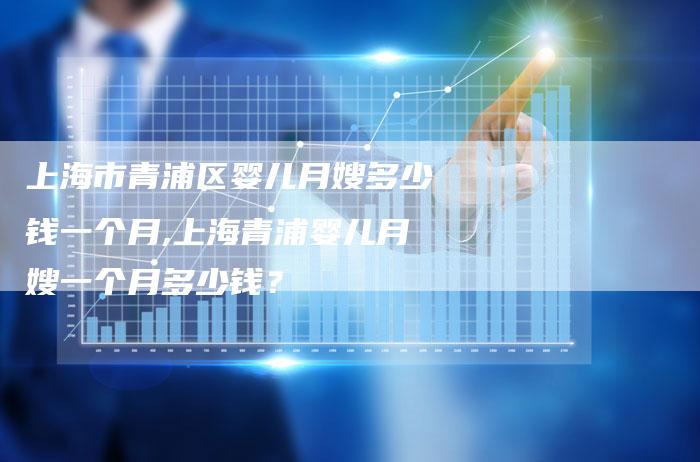 上海市青浦区婴儿月嫂多少钱一个月,上海青浦婴儿月嫂一个月多少钱？