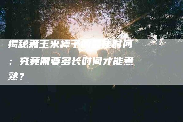 揭秘煮玉米棒子的最佳时间：究竟需要多长时间才能煮熟？-住家保姆月嫂服务_家政保洁钟点工家政服务_速上门月嫂网首页