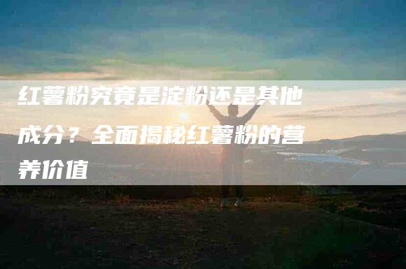 红薯粉究竟是淀粉还是其他成分？全面揭秘红薯粉的营养价值-住家保姆月嫂服务_家政保洁钟点工家政服务_速上门月嫂网首页