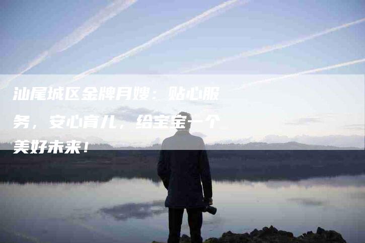汕尾城区金牌月嫂：贴心服务，安心育儿，给宝宝一个美好未来！-住家保姆月嫂服务_家政保洁钟点工家政服务_速上门月嫂网首页