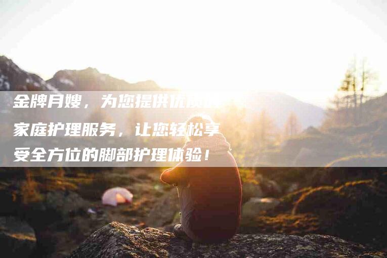 金牌月嫂，为您提供优质的家庭护理服务，让您轻松享受全方位的脚部护理体验！