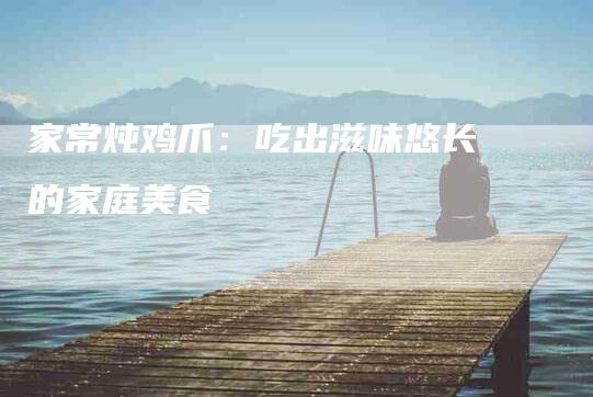 家常炖鸡爪：吃出滋味悠长的家庭美食-住家保姆月嫂服务_家政保洁钟点工家政服务_速上门月嫂网首页