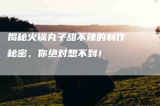 揭秘火锅丸子甜不辣的制作秘密，你绝对想不到！-住家保姆月嫂服务_家政保洁钟点工家政服务_速上门月嫂网首页