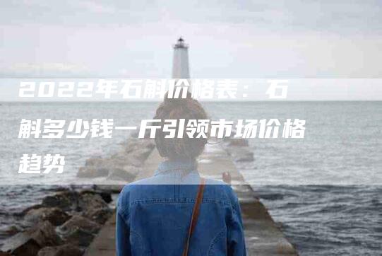 2022年石斛价格表：石斛多少钱一斤引领市场价格趋势