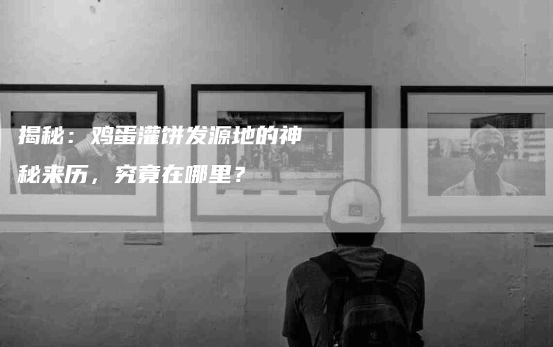 揭秘：鸡蛋灌饼发源地的神秘来历，究竟在哪里？