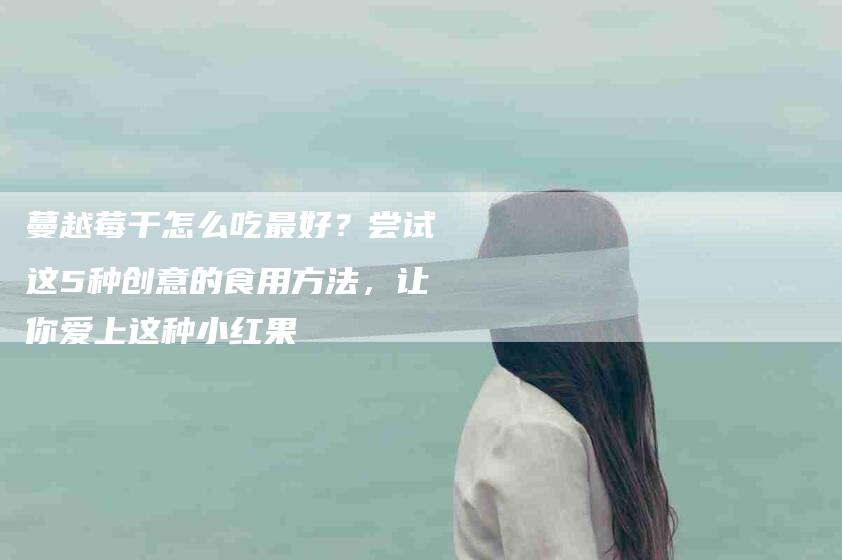 蔓越莓干怎么吃最好？尝试这5种创意的食用方法，让你爱上这种小红果