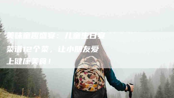 美味童趣盛宴：儿童生日宴菜谱12个菜，让小朋友爱上健康美食！-住家保姆月嫂服务_家政保洁钟点工家政服务_速上门月嫂网首页