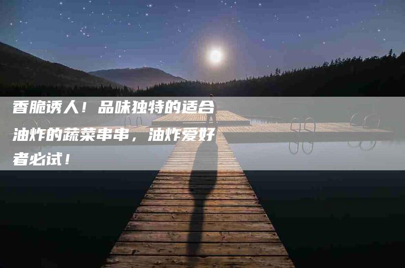 香脆诱人！品味独特的适合油炸的蔬菜串串，油炸爱好者必试！