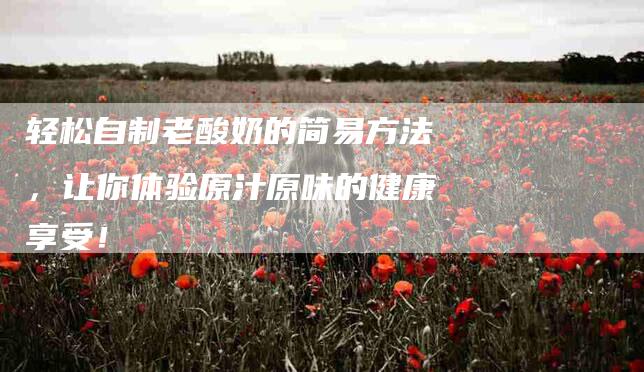 轻松自制老酸奶的简易方法，让你体验原汁原味的健康享受！-住家保姆月嫂服务_家政保洁钟点工家政服务_速上门月嫂网首页