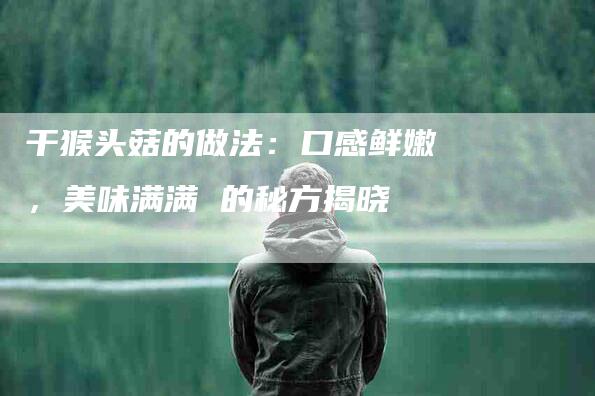 干猴头菇的做法：口感鲜嫩，美味满满 的秘方揭晓