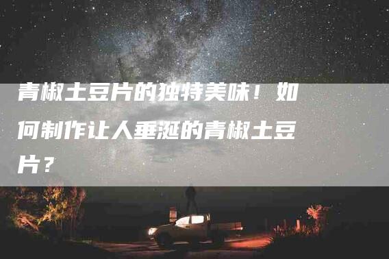 青椒土豆片的独特美味！如何制作让人垂涎的青椒土豆片？