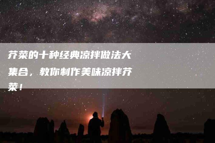 芥菜的十种经典凉拌做法大集合，教你制作美味凉拌芥菜！-住家保姆月嫂服务_家政保洁钟点工家政服务_速上门月嫂网首页