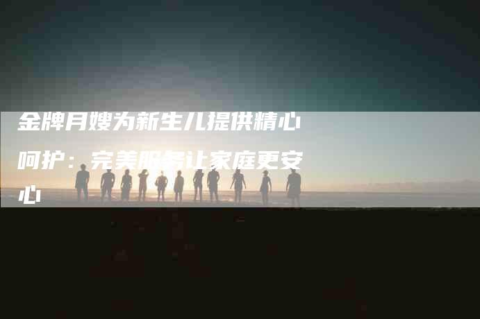 金牌月嫂为新生儿提供精心呵护：完美服务让家庭更安心