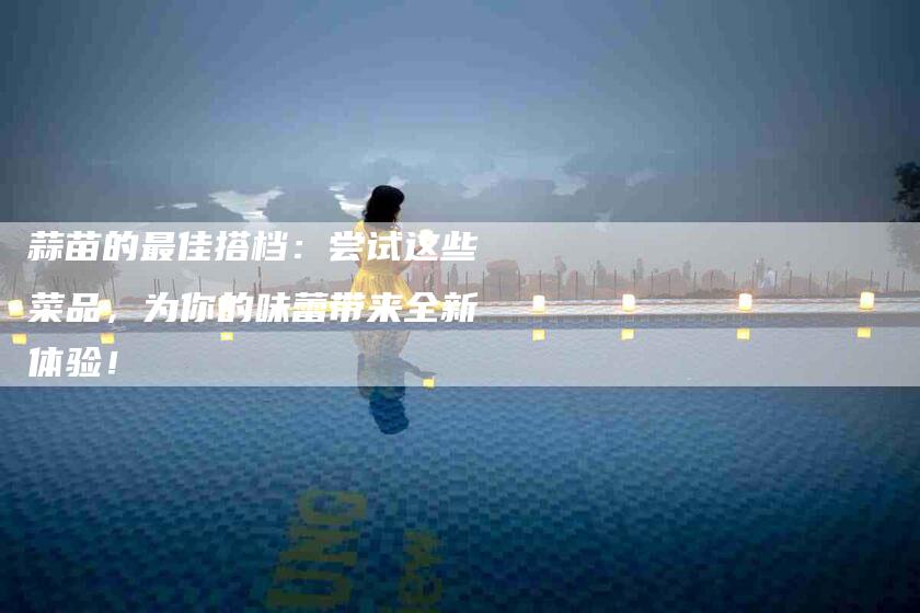 蒜苗的最佳搭档：尝试这些菜品，为你的味蕾带来全新体验！-住家保姆月嫂服务_家政保洁钟点工家政服务_速上门月嫂网首页