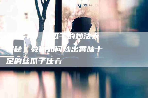 美食分享 丝瓜子的炒法大揭秘，教你如何炒出香味十足的丝瓜子佳肴