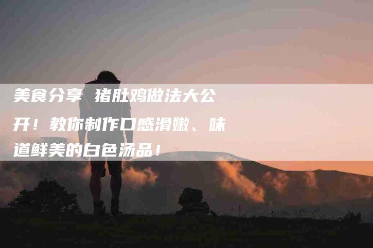 美食分享 猪肚鸡做法大公开！教你制作口感滑嫩、味道鲜美的白色汤品！