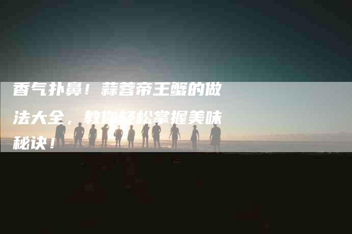 香气扑鼻！蒜蓉帝王蟹的做法大全，教你轻松掌握美味秘诀！