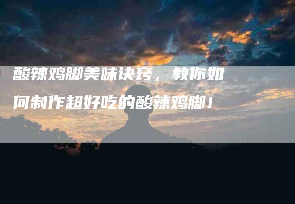 酸辣鸡脚美味诀窍，教你如何制作超好吃的酸辣鸡脚！-住家保姆月嫂服务_家政保洁钟点工家政服务_速上门月嫂网首页