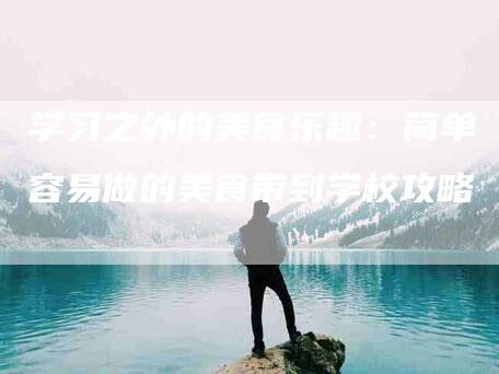 学习之外的美食乐趣：简单容易做的美食带到学校攻略-住家保姆月嫂服务_家政保洁钟点工家政服务_速上门月嫂网首页
