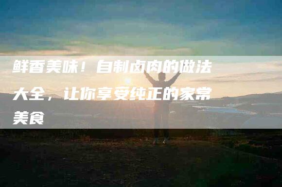 鲜香美味！自制卤肉的做法大全，让你享受纯正的家常美食-住家保姆月嫂服务_家政保洁钟点工家政服务_速上门月嫂网首页