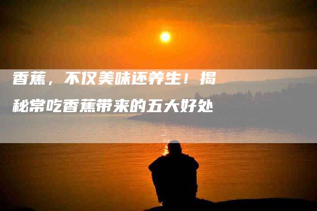 香蕉，不仅美味还养生！揭秘常吃香蕉带来的五大好处-住家保姆月嫂服务_家政保洁钟点工家政服务_速上门月嫂网首页
