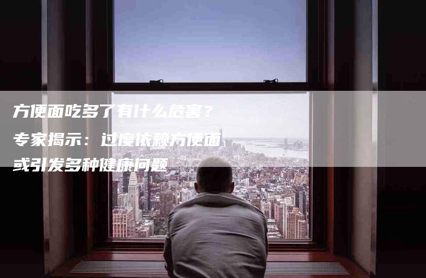方便面吃多了有什么危害？专家揭示：过度依赖方便面或引发多种健康问题-住家保姆月嫂服务_家政保洁钟点工家政服务_速上门月嫂网首页
